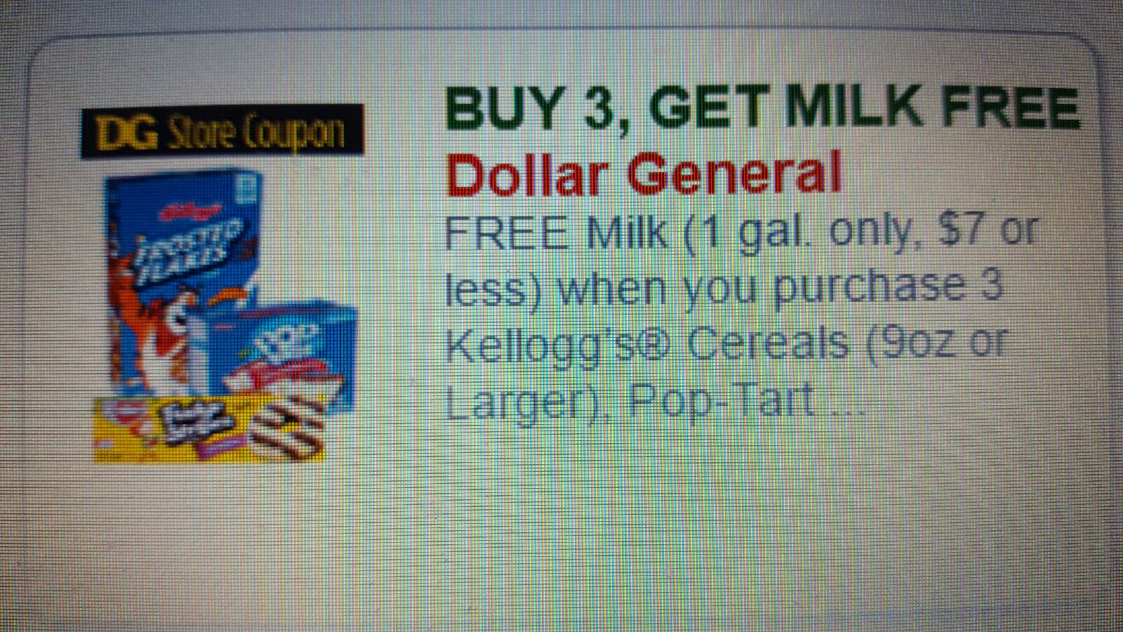 DG Store Coupon: BUY 3, GET MILK FREE Dollar General FREE Milk (1 gal. only, $7 or less) when you purchase 3 Kelloss's Cereals (9oz or Larger), Pop-Tart ...